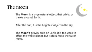 The moon
The Moon is a large natural object that orbits, or
travels around, Earth.
After the Sun, it is the brightest object in the sky.
The Moon's gravity pulls on Earth. It is too weak to
affect the whole planet, but it does make the water
move.
 