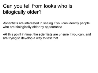 Can you tell from looks who is
bilogically older?

-Scientists are interested in seeing if you can identify people
who are biologically older by appearance

-At this point in time, the scientists are unsure if you can, and
are trying to develop a way to test that
 
