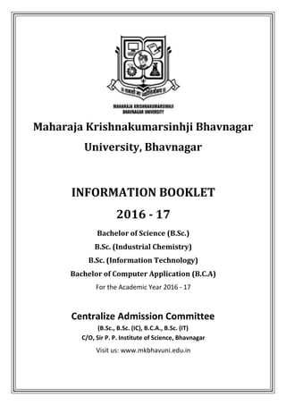 Maharaja Krishnakumarsinhji Bhavnagar
University, Bhavnagar
INFORMATION BOOKLET
2016 - 17
Bachelor of Science (B.Sc.)
B.Sc. (Industrial Chemistry)
B.Sc. (Information Technology)
Bachelor of Computer Application (B.C.A)
For the Academic Year 2016 - 17
Centralize Admission Committee
(B.Sc., B.Sc. (IC), B.C.A., B.Sc. (IT)
C/O, Sir P. P. Institute of Science, Bhavnagar
Visit us: www.mkbhavuni.edu.in
 