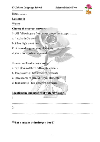 El-Zahraa Language School Science Middle Two 
Date:............ 
Lesson (4) 
Water 
Choose the correct answer:- 
1- All following are from water properties except……… 
a. it exists in 3 states. 
b. it has high latent heat. 
C. it is used in generating electricity. 
d. it is a non- polar compound. 
2- water molecule consists of………….. 
a. two atoms of three different elements. 
b. three atoms of two different elements. 
c. three atoms of three different elements. 
d. four atoms of two different elements. 
Mention the importance of water (two only). 
1- 
………………………………………………………………………… 
2- 
………………………………………………………………………… 
What is meant by hydrogen bond? 
11 
 