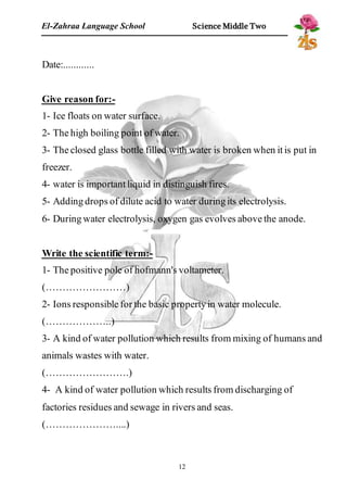 El-Zahraa Language School Science Middle Two 
12 
Date:............ 
Give reason for:- 
1- Ice floats on water surface. 
2- The high boiling point of water. 
3- The closed glass bottle filled with water is broken when it is put in 
freezer. 
4- water is important liquid in distinguish fires. 
5- Adding drops of dilute acid to water during its electrolysis. 
6- During water electrolysis, oxygen gas evolves above the anode. 
Write the scientific term:- 
1- The positive pole of hofmann's voltameter. 
(……………………) 
2- Ions responsible for the basic property in water molecule. 
(………………..) 
3- A kind of water pollution which results from mixing of humans and 
animals wastes with water. 
(…………………….) 
4- A kind of water pollution which results from discharging of 
factories residues and sewage in rivers and seas. 
(…………………....) 
 
