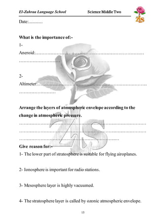 El-Zahraa Language School Science Middle Two 
15 
Date:............ 
What is the importance of:- 
1- 
Aneroid:……………………………………………………………… 
……………………… 
2- 
Altimeter:……………………………………………………………… 
…………………… 
Arrange the layers of atmospheric envelope according to the 
change in atmospheric pressure. 
………………………………………………………………………… 
………………………………………………………………………… 
………………………………………………………… 
Give reason for:- 
1- The lower part of stratosphere is suitable for flying airoplanes. 
2- Ionosphere is important for radio stations. 
3- Mesosphere layer is highly vacuumed. 
4- The stratosphere layer is called by ozonic atmospheric envelope. 
 