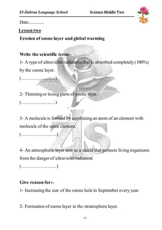 El-Zahraa Language School Science Middle Two 
Date:............ 
Lesson two 
Erosion of ozone layer and global warming 
Write the scientific term:- 
1- A type of ultraviolet radiations that is absorbed completely (100%) 
by the ozone layer. 
(………………….) 
2- Thinning or losing parts of ozone layer. 
(………………….) 
3- A molecule is formed by combining an atom of an element with 
molecule of the same element. 
(…………………..) 
4- An atmospheric layer acts as a shield that protects living organisms 
from the danger of ultraviolet radiation. 
(…………………..) 
Give reason for:- 
1- Increasing the size of the ozone hole in September every year. 
2- Formation of ozone layer in the stratosphere layer. 
17 
 