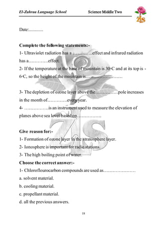 El-Zahraa Language School Science Middle Two 
18 
Date:............ 
Complete the following statements:- 
1- Ultraviolet radiation has a…………..effect and infrared radiation 
has a………….effect. 
2- If the temperature at the base of mountain is 30◦C and at its top is - 
6◦C, so the height of the mountain is…………………… 
3- The depletion of ozone layer above the……………pole increases 
in the month of………….every year. 
4- …………….is an instrument used to measure the elevation of 
planes above sea level based on……………. 
Give reason for:- 
1- Formation of ozone layer in the stratosphere layer. 
2- Ionosphere is important for radio stations. 
3- The high boiling point of water. 
Choose the correct answer:- 
1- Chloroflourocarbon compounds are used as………………… 
a. solvent material. 
b. cooling material. 
c. propellant material. 
d. all the previous answers. 
 