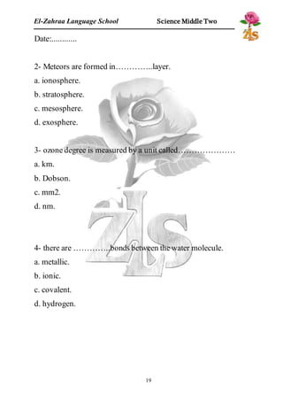 El-Zahraa Language School Science Middle Two 
19 
Date:............ 
2- Meteors are formed in…………..layer. 
a. ionosphere. 
b. stratosphere. 
c. mesosphere. 
d. exosphere. 
3- ozone degree is measured by a unit called………………… 
a. km. 
b. Dobson. 
c. mm2. 
d. nm. 
4- there are …………..bonds between the water molecule. 
a. metallic. 
b. ionic. 
c. covalent. 
d. hydrogen. 
 