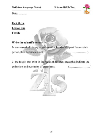 El-Zahraa Language School Science Middle Two 
20 
Date:............ 
Unit three 
Lesson one 
Fossils 
Write the scientific term:- 
1- remains of old living organisms that lived in the past for a certain 
period, then became extinct. (………………….) 
2- the fossils that exist in the rocks of different areas that indicate the 
extinction and evolution of organisms. (…………………..) 
 