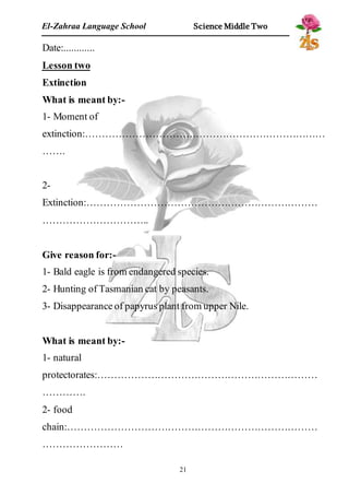 El-Zahraa Language School Science Middle Two 
Date:............ 
Lesson two 
Extinction 
What is meant by:- 
1- Moment of 
extinction:……………………………………………………………… 
……. 
2- 
Extinction:…………………………………………………………… 
………………………….. 
Give reason for:- 
1- Bald eagle is from endangered species. 
2- Hunting of Tasmanian cat by peasants. 
3- Disappearance of papyrus plant from upper Nile. 
What is meant by:- 
1- natural 
protectorates:………………………………………………………… 
…………. 
2- food 
chain:………………………………………………………………… 
…………………… 
21 
 