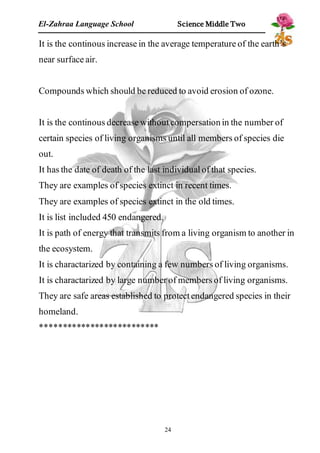 El-Zahraa Language School Science Middle Two 
It is the continous increase in the average temperature of the earth’s 
near surface air. 
Compounds which should be reduced to avoid erosion of ozone. 
It is the continous decrease without compersation in the number of 
certain species of living organisms until all members of species die 
out. 
It has the date of death of the last individual of that species. 
They are examples of species extinct in recent times. 
They are examples of species extinct in the old times. 
It is list included 450 endangered. 
It is path of energy that transmits from a living organism to another in 
the ecosystem. 
It is charactarized by containing a few numbers of living organisms. 
It is charactarized by large number of members of living organisms. 
They are safe areas established to protect endangered species in their 
homeland. 
************************** 
24 
 