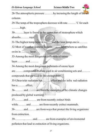El-Zahraa Language School Science Middle Two 
28-The atmospheric pressure ………by incrasing the length of the air 
column. 
29-The temp.of the troposphere decreses with rate………˚C for each 
………high. 
30-………layer is found in the upper part of stratosphere which 
absorbs……… rays. 
31-The highest temp.layer is………and the least temp.one is……… 
32-Most of weather features occurin……… layer where as satellites 
swim in ……… layer. 
33-Among the most dangerous pollutants of ozone 
layer………and……… 
34-Among the most dangerous pollutants of ozone layer 
are………compounds that are used in air conditioning sets and……… 
compounds that are used in fire extingwhier. 
35-Ultraviolet radiation has………effect and the infra red radiation 
has a………effect. 
36-………and………are from the examples of the climatic changes 
prodused by global warming. 
37-………and……… are from recently extinct birds 
while………and……… are from recently extinct mammals. 
38-………and………are from ways that protect the living organisms 
from extinction. 
39-………,………and……… are from examples of enviromental 
pollution that lead to extinction of living organisms. 
27 
 