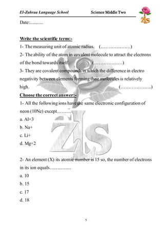 El-Zahraa Language School Science Middle Two 
5 
Date:........... 
Write the scientific term:- 
1- The measuring unit of atomic radius. (……………….) 
2- The ability of the atom in covalent molecule to attract the electrons 
of the bond towards itself. (………………) 
3- They are covalent compounds in which the difference in electro 
negativity between elements forming their molecules is relatively 
high. (………………..) 
Choose the correct answer:- 
1- All the following ions have the same electronic configuration of 
neon (10Ne) except……… 
a. Al+3 
b. Na+ 
c. Li+ 
d. Mg+2 
2- An element (X) its atomic number is 15 so, the number of electrons 
in its ion equals………….. 
a. 10 
b. 15 
c. 17 
d. 18 
 
