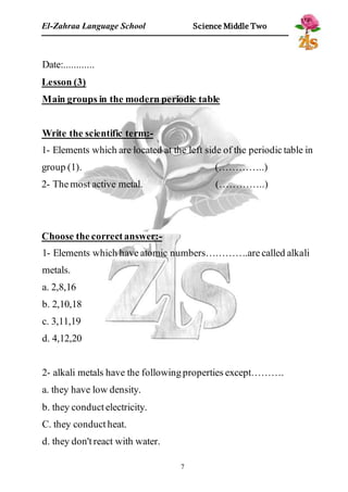 El-Zahraa Language School Science Middle Two 
Date:............ 
Lesson (3) 
Main groups in the modern periodic table 
Write the scientific term:- 
1- Elements which are located at the left side of the periodic table in 
group (1). (…………..) 
2- The most active metal. (…………..) 
Choose the correct answer:- 
1- Elements which have atomic numbers………….are called alkali 
metals. 
a. 2,8,16 
b. 2,10,18 
c. 3,11,19 
d. 4,12,20 
2- alkali metals have the following properties except………. 
a. they have low density. 
b. they conduct electricity. 
C. they conduct heat. 
d. they don't react with water. 
7 
 