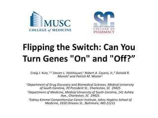 Flipping the Switch: Can You
Turn Genes "On" and "Off?”
Craig J. Kutz, 1,2 Steven L. Holshouser,1 Robert A. Casero, Jr.,3 Donald R.
Menick2 and Patrick M. Woster1
1Department of Drug Discovery and Biomedical Sciences, Medical University
of South Carolina, 70 President St., Charleston, SC 29425
2Department of Medicine, Medical University of South Carolina, 141 Ashley
Ave., Charleston, SC 29425
3Sidney Kimmel Comprehensive Cancer Institute, Johns Hopkins School of
Medicine, 1650 Orleans St., Baltimore, MD 21231
 
