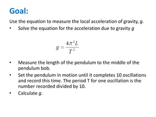 Goal:
Use the equation to measure the local acceleration of gravity, g.
• Solve the equation for the acceleration due to gravity g
• Measure the length of the pendulum to the middle of the
pendulum bob.
• Set the pendulum in motion until it completes 10 oscillations
and record this time. The period T for one oscillation is the
number recorded divided by 10.
• Calculate g.
 