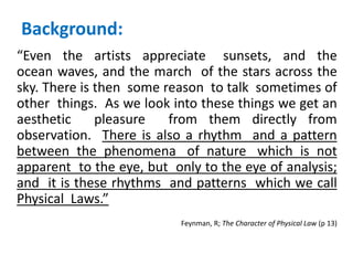Background:
“Even the artists appreciate sunsets, and the
ocean waves, and the march of the stars across the
sky. There is then some reason to talk sometimes of
other things. As we look into these things we get an
aesthetic pleasure from them directly from
observation. There is also a rhythm and a pattern
between the phenomena of nature which is not
apparent to the eye, but only to the eye of analysis;
and it is these rhythms and patterns which we call
Physical Laws.”
Feynman, R; The Character of Physical Law (p 13)
 