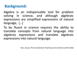 Background:
Algebra is an indispensable tool for problem
solving in science, and although algebraic
expressions are simplified expressions of natural
language, […]
To be fluent in science requires the ability to
translate concepts from natural language into
algebraic expressions and translate algebraic
expressions into natural language.
Bass, Jossey; The Sourcebook for Teaching Science Grades (p 264 & 266)
 