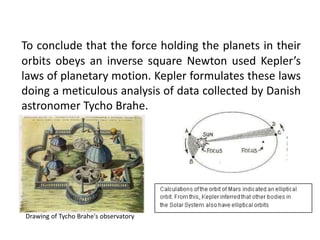 To conclude that the force holding the planets in their
orbits obeys an inverse square Newton used Kepler’s
laws of planetary motion. Kepler formulates these laws
doing a meticulous analysis of data collected by Danish
astronomer Tycho Brahe.
Drawing of Tycho Brahe's observatory
 