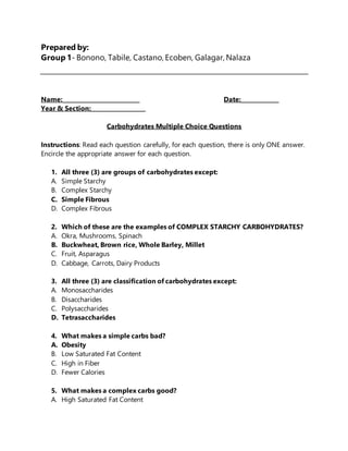 Prepared by:
Group 1- Bonono, Tabile, Castano, Ecoben, Galagar, Nalaza
Name:___________________________ Date:_____________
Year & Section:___________________
Carbohydrates Multiple Choice Questions
Instructions: Read each question carefully, for each question, there is only ONE answer.
Encircle the appropriate answer for each question.
1. All three (3) are groups of carbohydrates except:
A. Simple Starchy
B. Complex Starchy
C. Simple Fibrous
D. Complex Fibrous
2. Which of these are the examples of COMPLEX STARCHY CARBOHYDRATES?
A. Okra, Mushrooms, Spinach
B. Buckwheat, Brown rice, Whole Barley, Millet
C. Fruit, Asparagus
D. Cabbage, Carrots, Dairy Products
3. All three (3) are classification of carbohydrates except:
A. Monosaccharides
B. Disaccharides
C. Polysaccharides
D. Tetrasaccharides
4. What makes a simple carbs bad?
A. Obesity
B. Low Saturated Fat Content
C. High in Fiber
D. Fewer Calories
5. What makes a complex carbs good?
A. High Saturated Fat Content
 