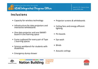 Inclusions 
• Capacity for wireless technology          • Projector screens & whiteboards

• Infrastructure for data projectors and 
                          p j               • Ceiling fans and energy efficient
                                              Ceiling fans and energy efficient 
  interactive whiteboards
               h b d                          lighting
• One data projector and one SMART‐
  board in one learning space
  board in one learning space               • Pin boards
                                              Pin boards

• Fume cupboard for every pair of Type      • Eye wash
  1 learning spaces
           g p
                                            • Blinds
• Science workbench for students with 
  disabilities
                                            • A
                                              Acoustic ceilings
                                                    i    ili
• Emergency dump shower
 