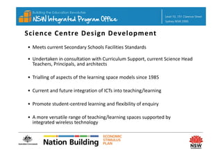 Science Centre Design Development
• Meets current Secondary Schools Facilities Standards

• Undertaken in consultation with Curriculum Support, current Science Head 
                                               pp ,
  Teachers, Principals, and architects

• Trialling of aspects of the learning space models since 1985
  Trialling of aspects of the learning space models since 1985

• Current and future integration of ICTs into teaching/learning

• Promote student‐centred learning and flexibility of enquiry

• A more versatile range of teaching/learning spaces supported by 
  integrated wireless technology
 