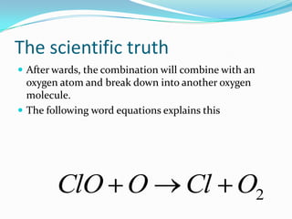 The scientific truthThe single chlorine atom will, after it has broken off, combine with ozone molecule and break it into 1 oxygen atom and one oxygen molecule with two atoms.Then it will combine with one of the oxygen atoms.