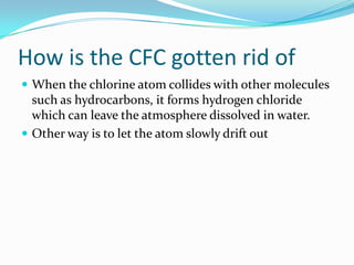 Why is the CFC so dangerousThe problem is how long it takes for a CFC molecule to leave the stratosphereNormal physical means cannot get rid of itOn average, one CFC molecule can destroy 100,000 Ozone molecules in its life timeThere are only a few ways of getting rid of it