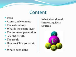 ContentIntroAtoms and elements The natural wayWhat is the ozone layerThe common perceptionScientific truthThe resultHow are CFCs gotten rid ofWhat’s been doneWhat should we do