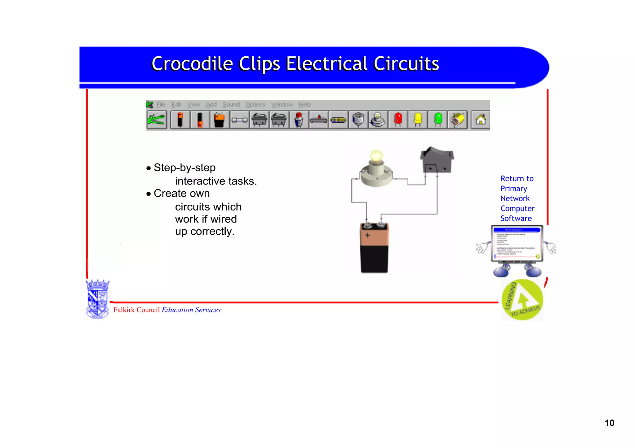 Crocodile Clips Electrical Circuits




          • Step­by­step
                interactive tasks.               Return to
                                                 Primary
          • Create own                           Network
                circuits which                   Computer
                work if wired                    Software
                up correctly.




Falkirk Council Education Services




                                                             10
 