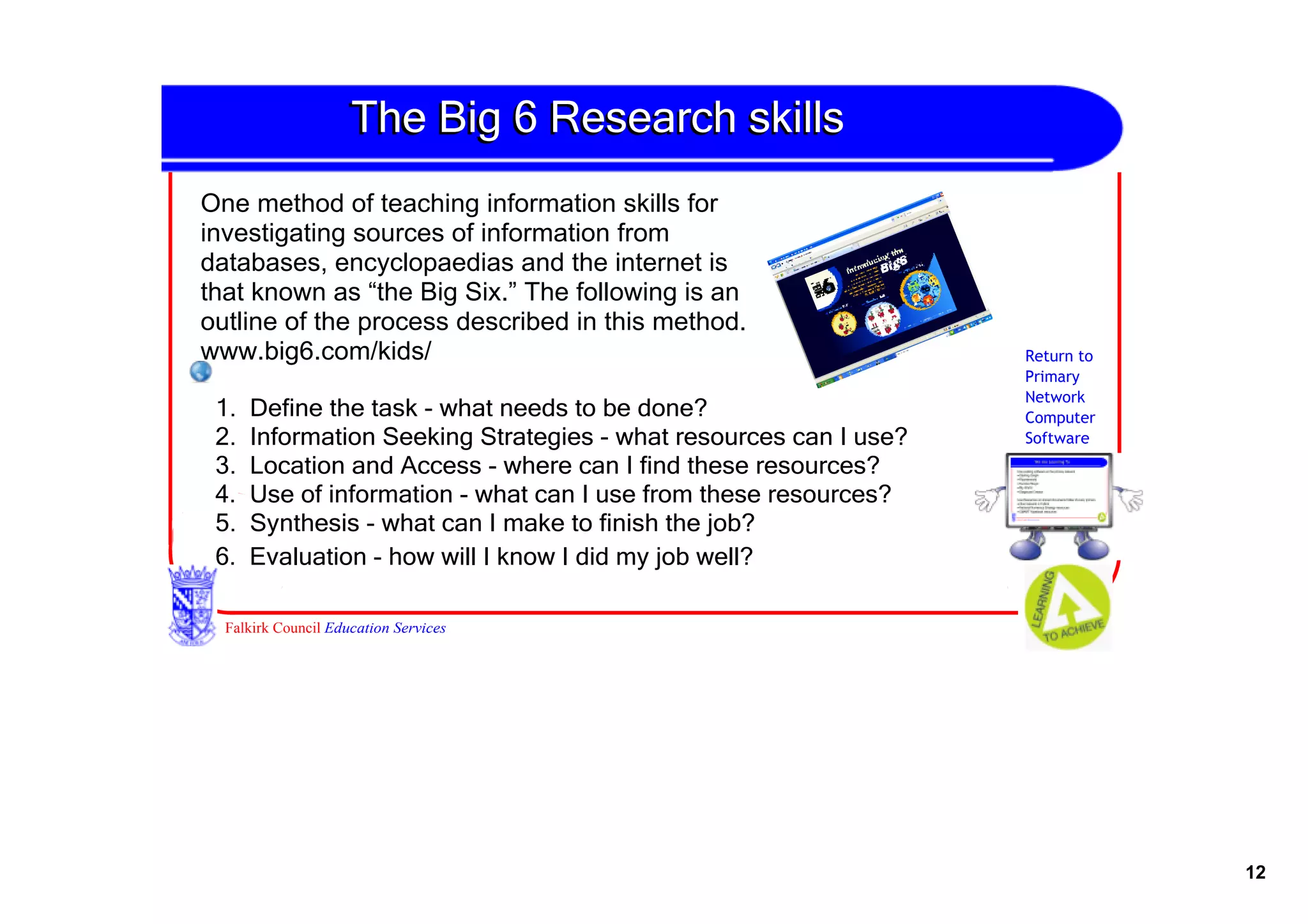 The Big 6 Research skills 
One method of teaching information skills for 
investigating sources of information from 
databases, encyclopaedias and the internet is 
that known as “the Big Six.” The following is an 
outline of the process described in this method. 
www.big6.com/kids/                                                Return to
                                                                  Primary
                                                                  Network
 1.  Define the task ­ what needs to be done?                     Computer
 2.  Information Seeking Strategies ­ what resources can I use?   Software
 3.  Location and Access ­ where can I find these resources?
 4.  Use of information ­ what can I use from these resources?
 5.  Synthesis ­ what can I make to finish the job?
 6.  Evaluation ­ how will I know I did my job well?

  Falkirk Council Education Services




                                                                              12
 
