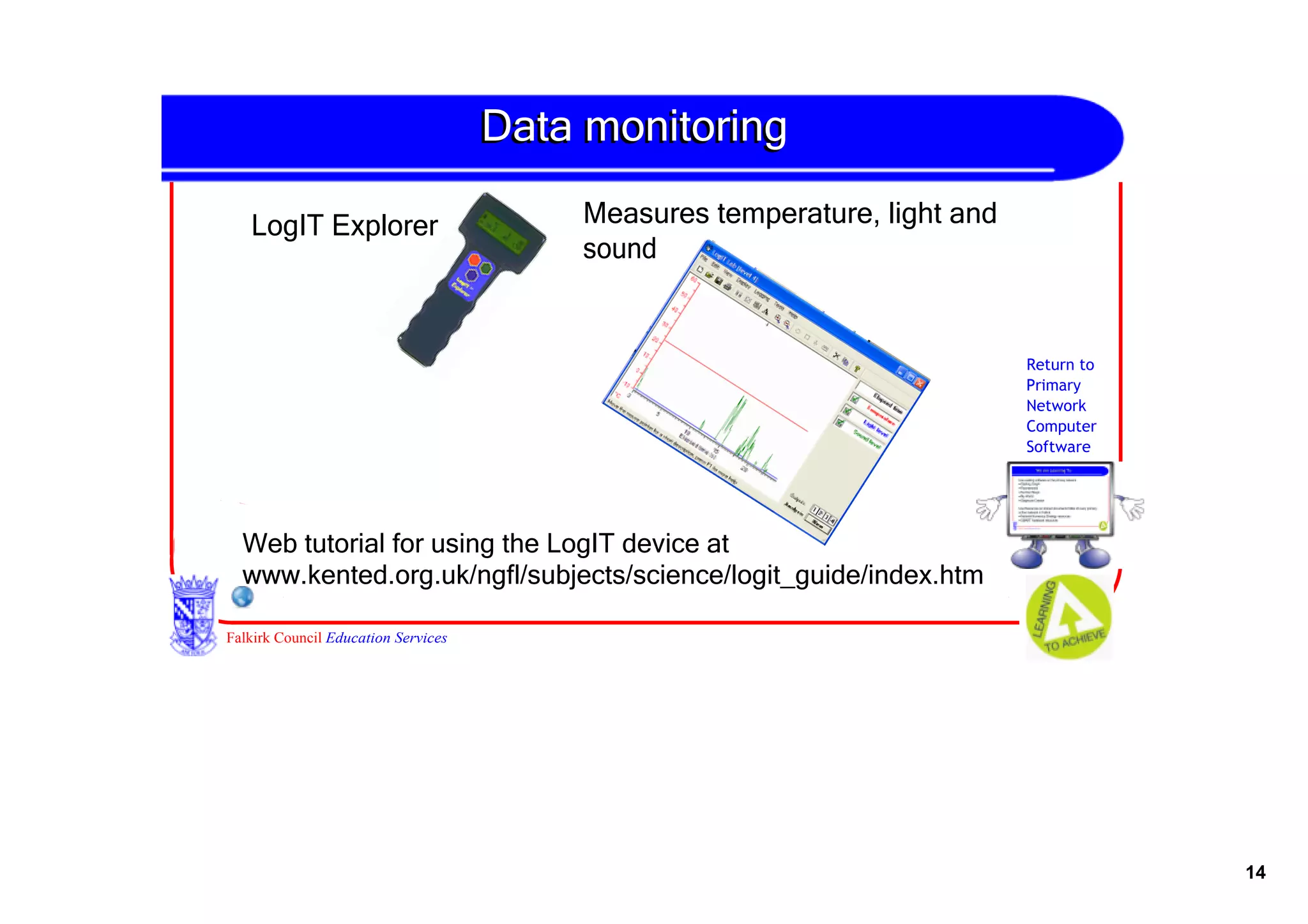 Data monitoring

   LogIT Explorer                         Measures temperature, light and 
                                          sound


                                                                             Return to
                                                                             Primary
                                                                             Network
                                                                             Computer
                                                                             Software




  Web tutorial for using the LogIT device at 
  www.kented.org.uk/ngfl/subjects/science/logit_guide/index.htm

Falkirk Council Education Services




                                                                                         14
 