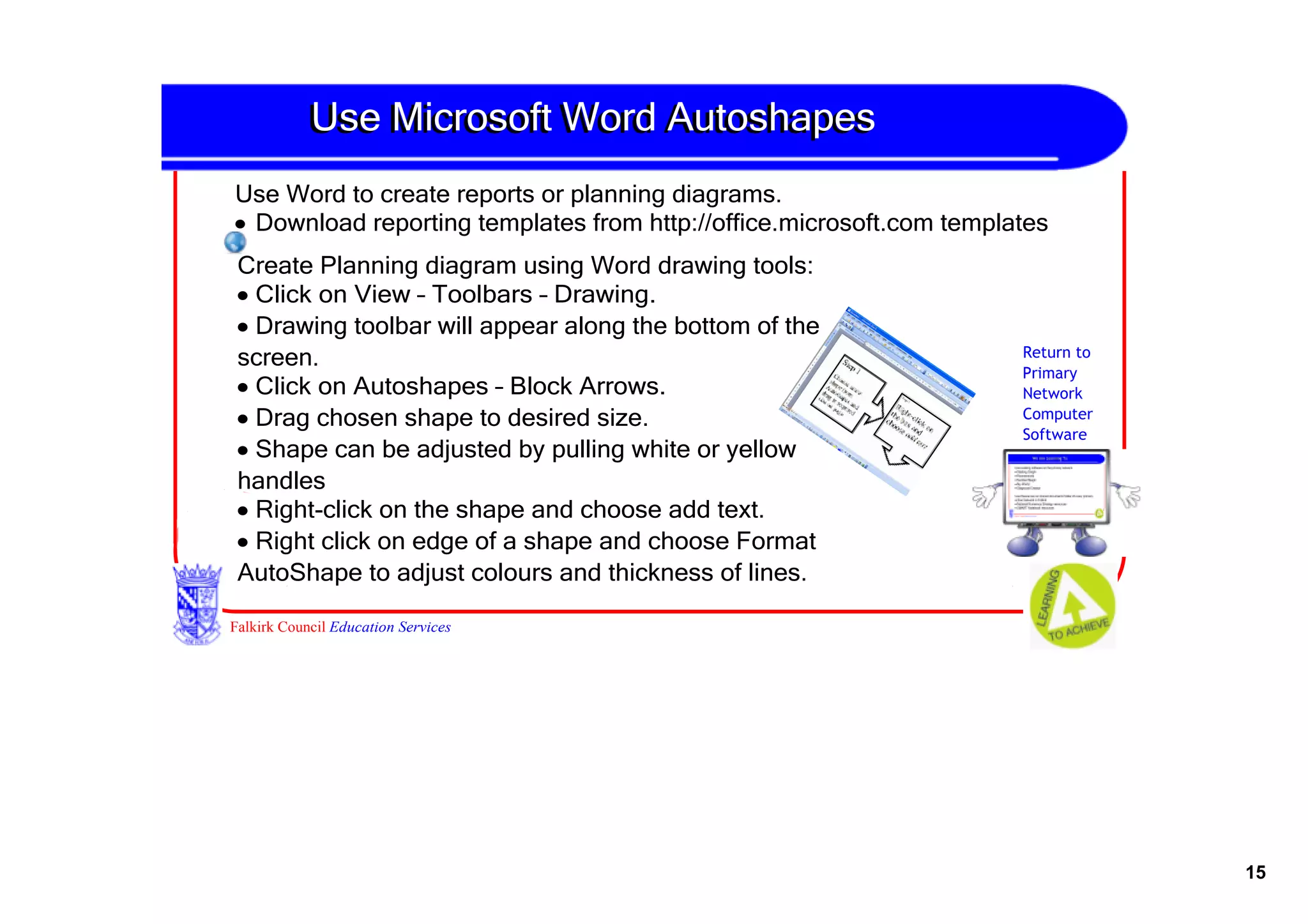 Use Microsoft Word Autoshapes
Use Word to create reports or planning diagrams.
• Download reporting templates from http://office.microsoft.com templates 
Create Planning diagram using Word drawing tools:
• Click on View – Toolbars – Drawing.
• Drawing toolbar will appear along the bottom of the 
screen.                                                                Return to
                                                                       Primary
• Click on Autoshapes – Block Arrows.                                  Network
• Drag chosen shape to desired size.                                   Computer
                                                                       Software
• Shape can be adjusted by pulling white or yellow 
handles
• Right­click on the shape and choose add text.
• Right click on edge of a shape and choose Format 
AutoShape to adjust colours and thickness of lines.

Falkirk Council Education Services




                                                                                   15
 