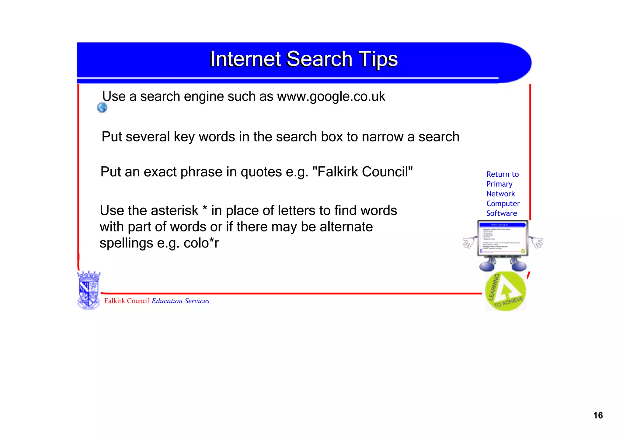 Internet Search Tips
Use a search engine such as www.google.co.uk

Put several key words in the search box to narrow a search

Put an exact phrase in quotes e.g. "Falkirk Council"         Return to
                                                             Primary
                                                             Network
                                                             Computer
Use the asterisk * in place of letters to find words         Software

with part of words or if there may be alternate 
spellings e.g. colo*r


Falkirk Council Education Services




                                                                         16
 