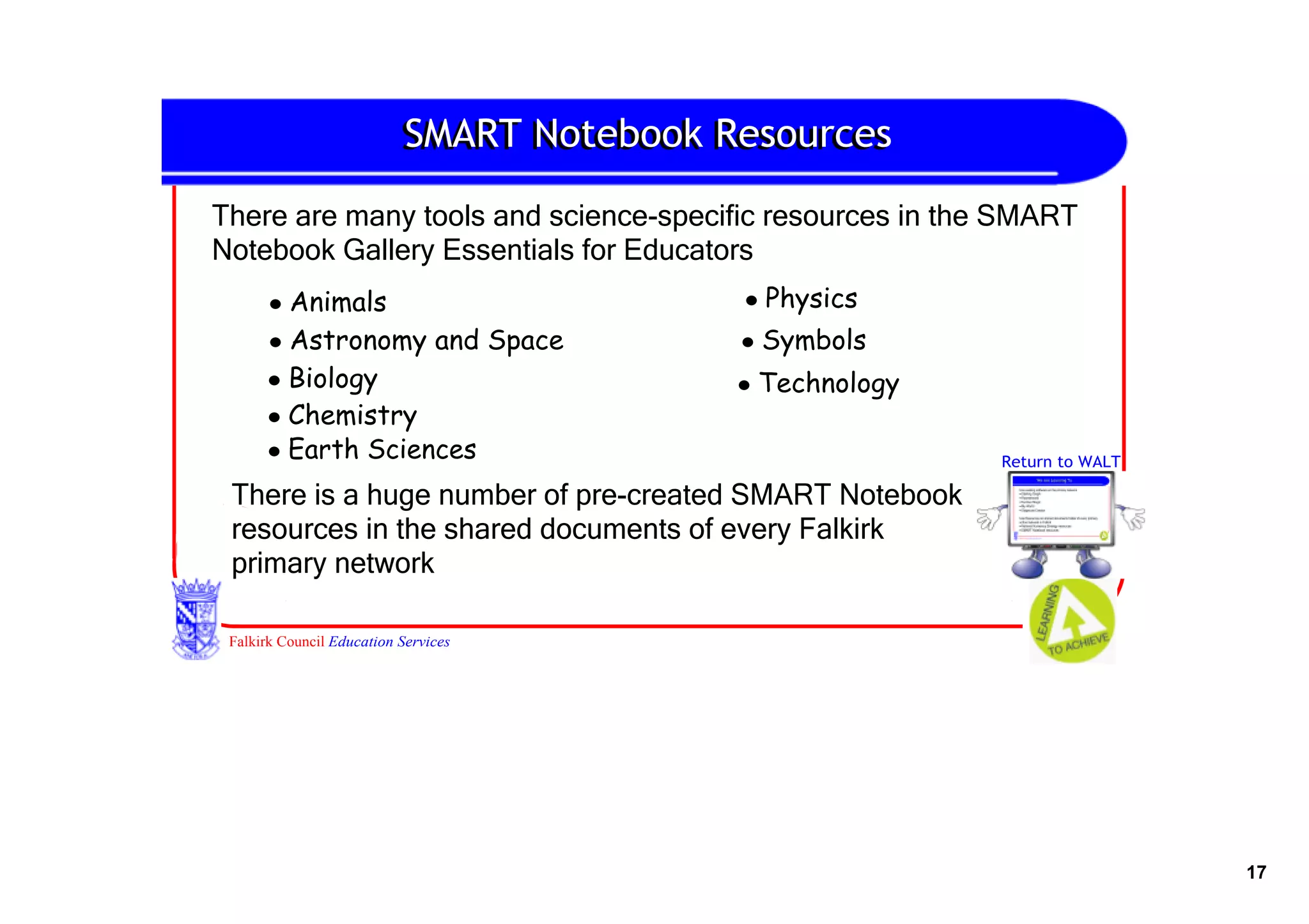 SMART Notebook Resources

There are many tools and science­specific resources in the SMART 
Notebook Gallery Essentials for Educators
      • Animals                            • Physics
      • Astronomy and Space                • Symbols
      • Biology                            • Technology
      • Chemistry
      • Earth Sciences                                    Return to WALT

 There is a huge number of pre­created SMART Notebook 
 resources in the shared documents of every Falkirk 
 primary network

 Falkirk Council Education Services




                                                                           17
 