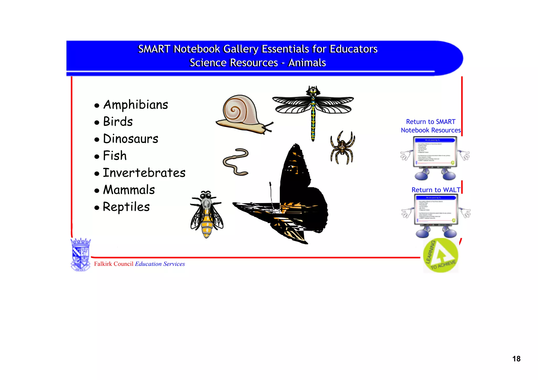 SMART Notebook Gallery Essentials for Educators
                SMART Notebook Gallery Essentials for Educators
                         Science Resources ‐ Animals
                         Science Resources ‐ Animals


• Amphibians
• Birds                                                            Return to SMART
                                                                  Notebook Resources
• Dinosaurs
• Fish
• Invertebrates
• Mammals                                                            Return to WALT

• Reptiles



Falkirk Council Education Services




                                                                                       18
 