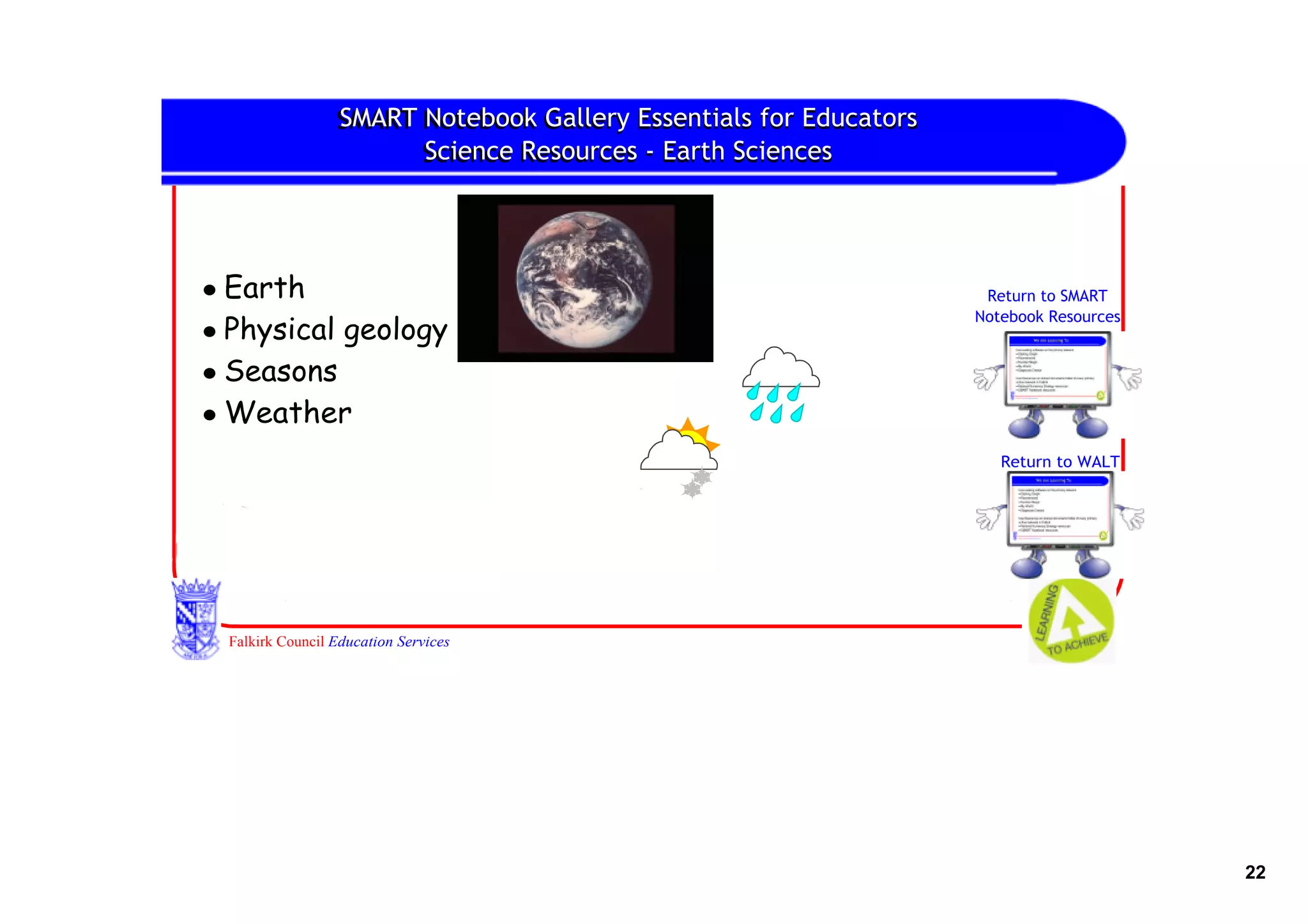 SMART Notebook Gallery Essentials for Educators
                 SMART Notebook
                       Science Resources ‐ Earth Sciences
                       Science




• Earth                                                             Return to SMART
                                                                   Notebook Resources
• Physical geology
• Seasons
• Weather
                                                                      Return to WALT




 Falkirk Council Education Services




                                                                                        22
 