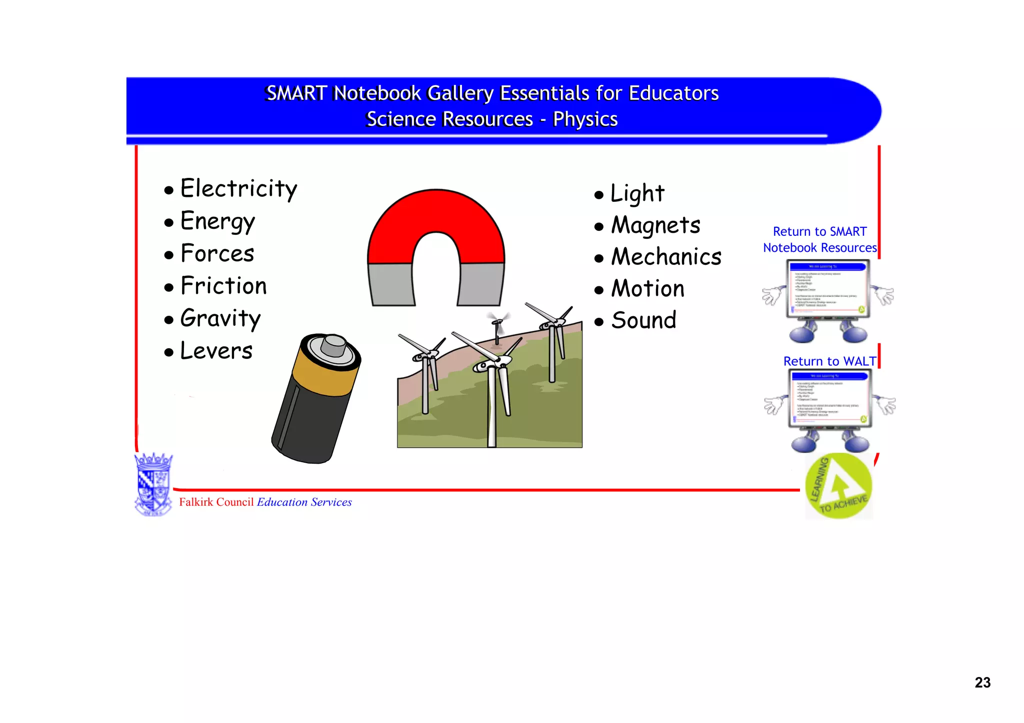 SMART Notebook Gallery
                 SMART Notebook Gallery Essentials for Educators
                          Science Resources ‐ Physics
                          Science Resources


• Electricity                                     • Light
• Energy                                          • Magnets         Return to SMART

• Forces                                          • Mechanics
                                                                   Notebook Resources


• Friction                                        • Motion
• Gravity                                         • Sound
• Levers                                                              Return to WALT




 Falkirk Council Education Services




                                                                                        23
 