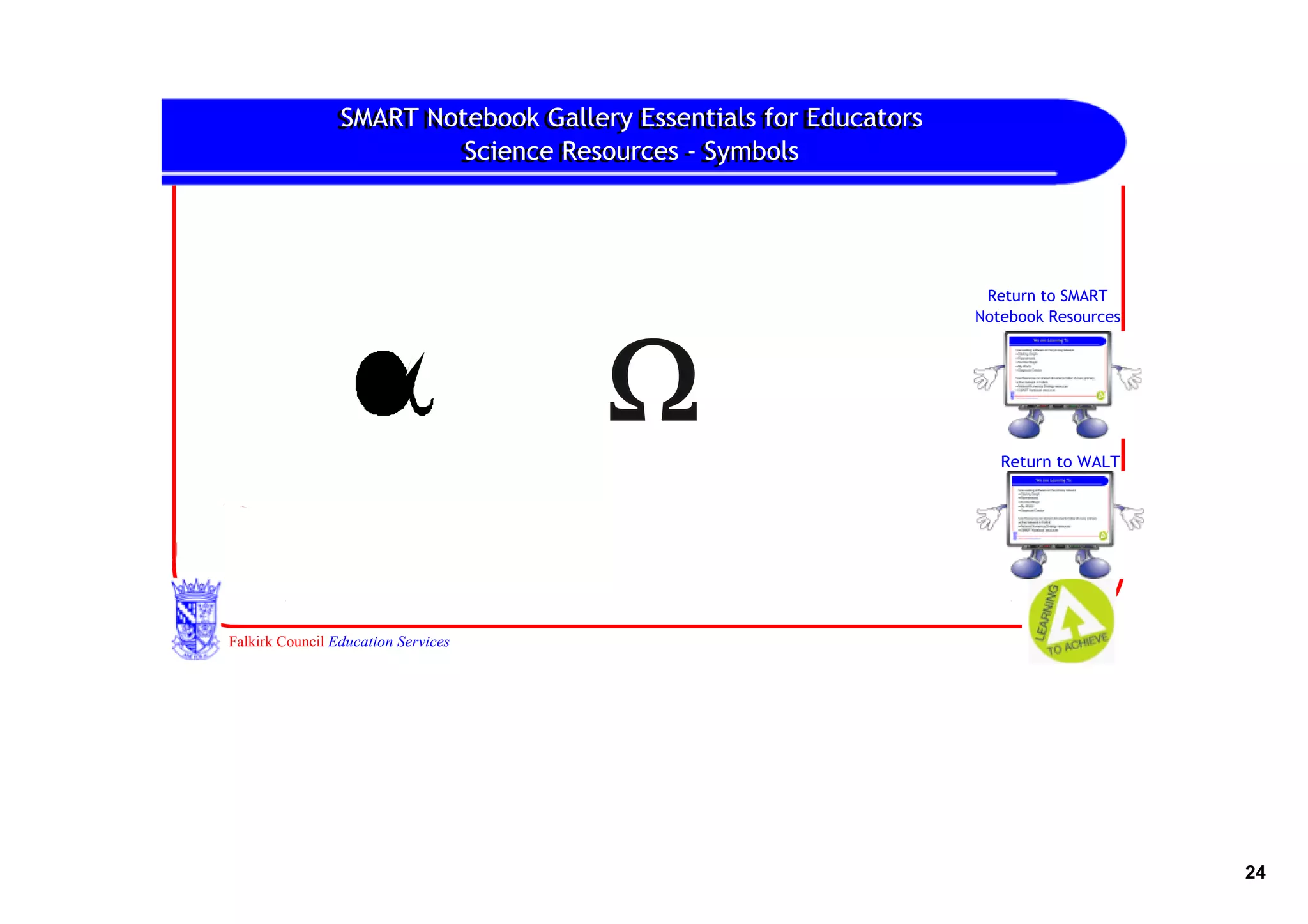 SMART Notebook Gallery Essentials for Educators
                SMART Notebook Gallery Essentials for Educators
                         Science Resources ‐ Symbols
                         Science Resources ‐ Symbols




                                                                   Return to SMART
                                                                  Notebook Resources




                                                                     Return to WALT




Falkirk Council Education Services




                                                                                       24
 