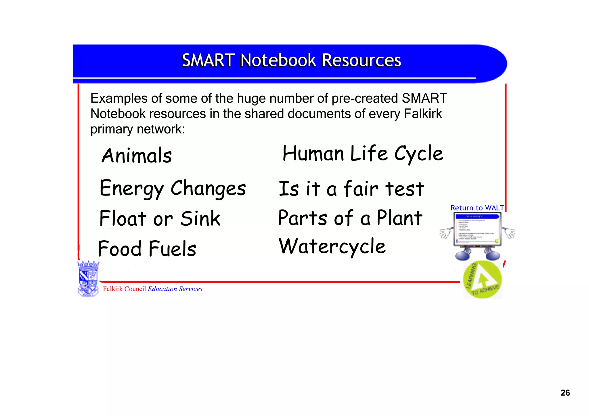 SMART Notebook Resources

Examples of some of the huge number of pre­created SMART 
Notebook resources in the shared documents of every Falkirk 
primary network:

 Animals                               Human Life Cycle
 Energy Changes                        Is it a fair test
                                                           Return to WALT

 Float or Sink                         Parts of a Plant
 Food Fuels                            Watercycle
  Falkirk Council Education Services




                                                                            26
 