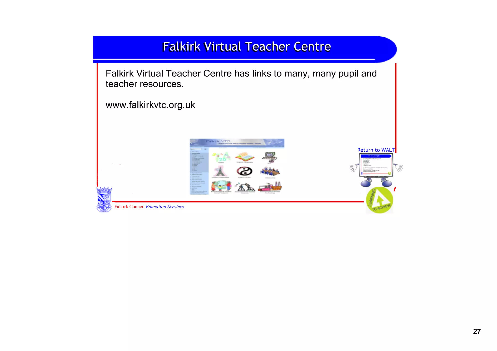 Falkirk
                         Falkirk Virtual Teacher Centre

Falkirk Virtual Teacher Centre has links to many, many pupil and 
teacher resources.

www.falkirkvtc.org.uk



                                                           Return to WALT




  Falkirk Council Education Services




                                                                            27
 