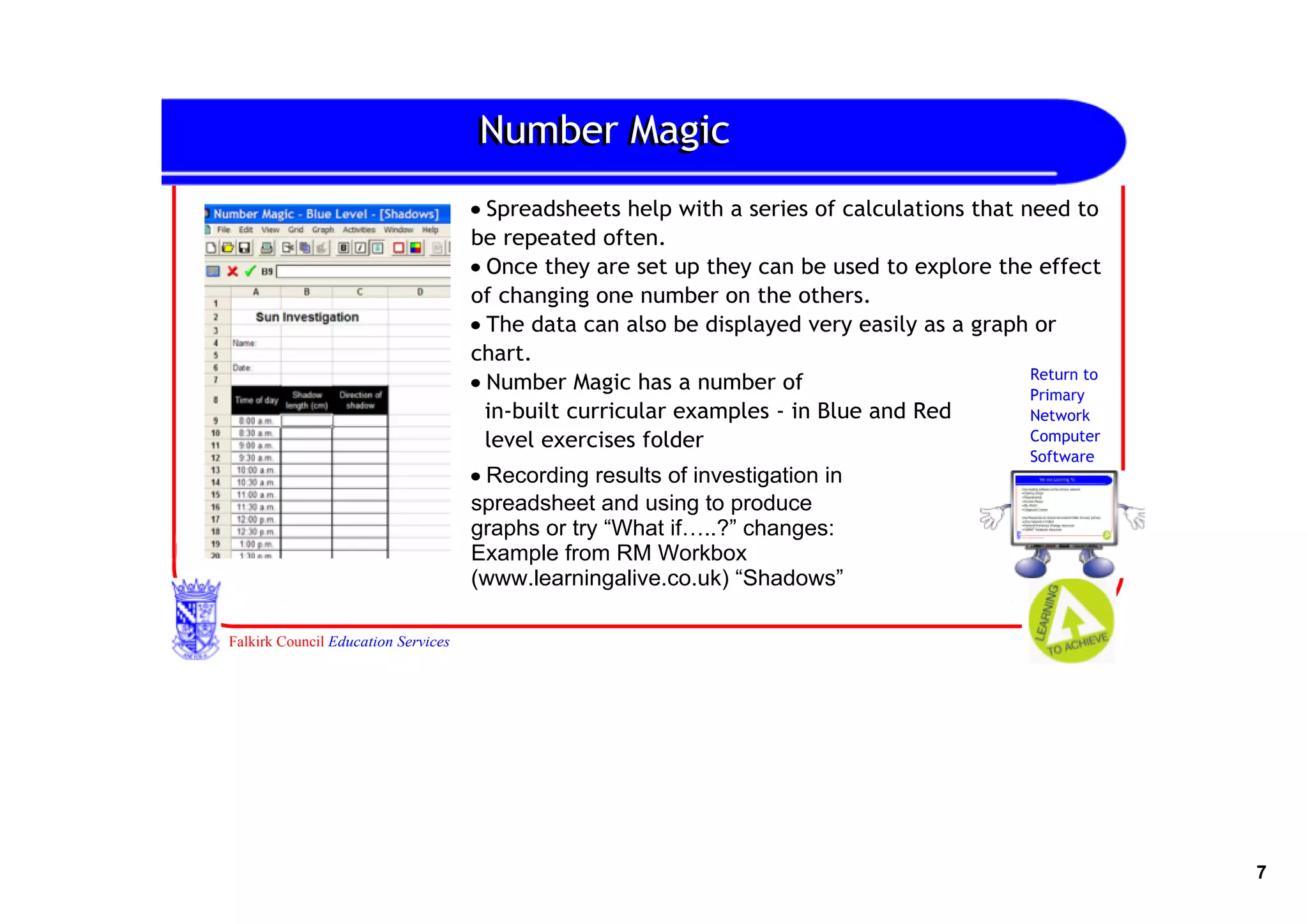 Number Magic
                                     • Spreadsheets help with a series of calculations that need to
                                     be repeated often.
                                     • Once they are set up they can be used to explore the effect
                                     of changing one number on the others.
                                     • The data can also be displayed very easily as a graph or
                                     chart.
                                     • Number Magic has a number of                          Return to
                                                                                             Primary
                                       in‐built curricular examples ‐ in Blue and Red        Network
                                       level exercises folder                                Computer
                                                                                              Software
                                     • Recording results of investigation in 
                                     spreadsheet and using to produce 
                                     graphs or try “What if…..?” changes:
                                     Example from RM Workbox 
                                     (www.learningalive.co.uk) “Shadows”

Falkirk Council Education Services




                                                                                                         7
 