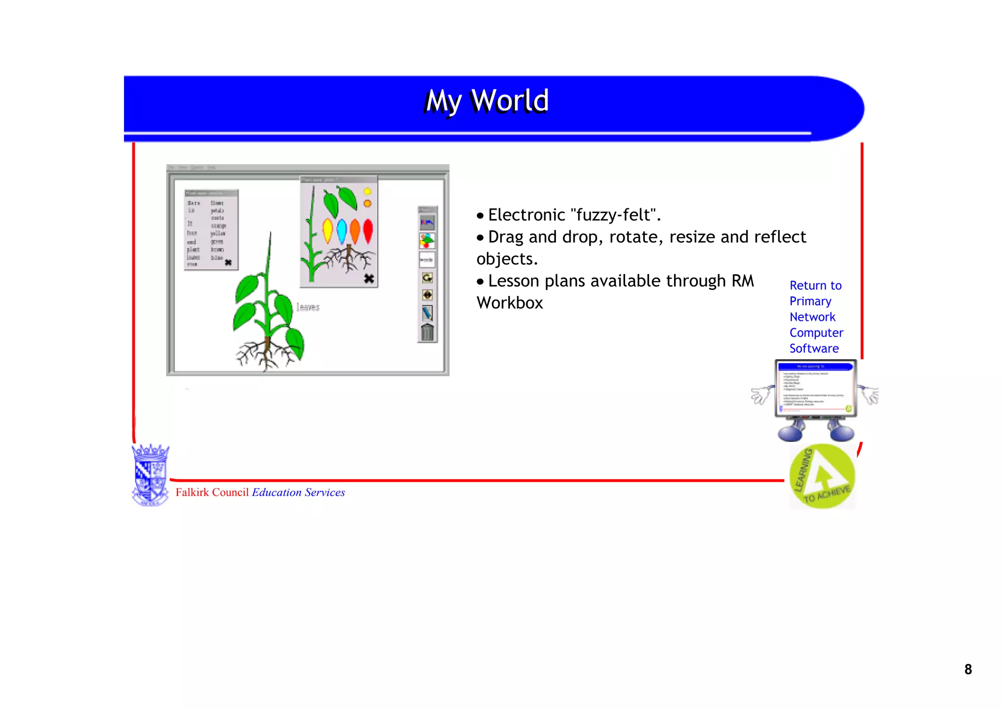 My World
                                     My World


                                        • Electronic "fuzzy‐felt".
                                        • Drag and drop, rotate, resize and reflect
                                        objects.
                                        • Lesson plans available through RM      Return to
                                        Workbox                                  Primary
                                                                                  Network
                                                                                  Computer
                                                                                  Software




Falkirk Council Education Services




                                                                                             8
 