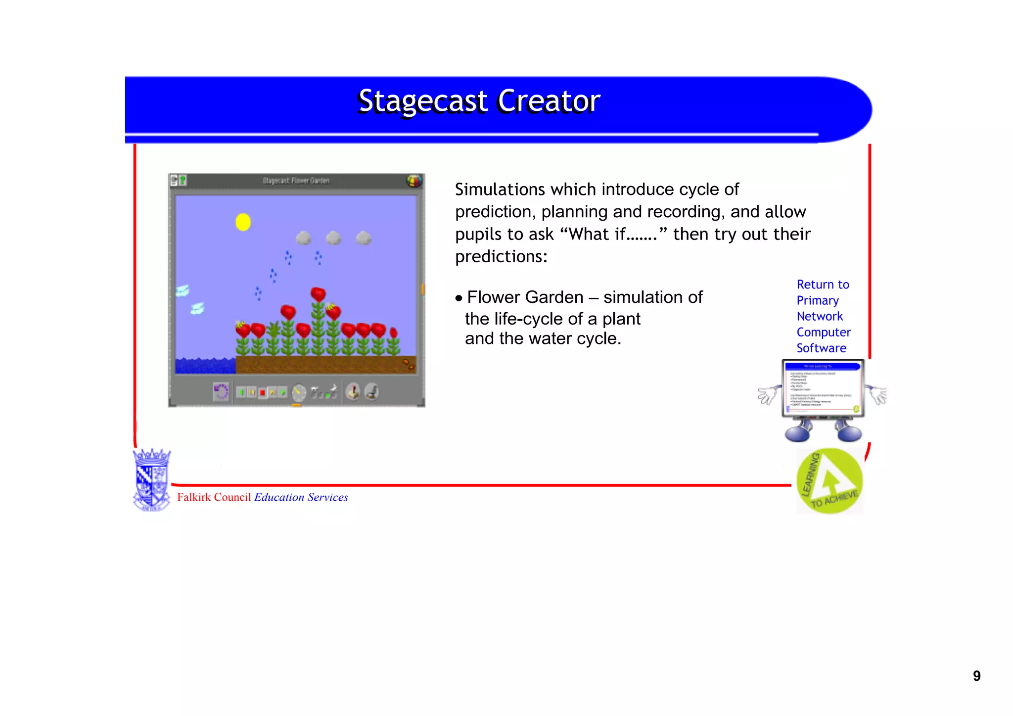 Stagecast Creator

                                           Simulations which introduce cycle of 
                                           prediction, planning and recording, and allow
                                           pupils to ask “What if…….” then try out their
                                           predictions:
                                                                                      Return to
                                           • Flower Garden – simulation of            Primary
                                             the life­cycle of a plant                Network
                                                                                      Computer
                                             and the water cycle.                     Software
                                           •F




Falkirk Council Education Services




                                                                                                  9
 