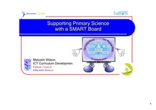 Supporting Primary Science 
            with a SMART Board




Malcolm Wilson
ICT Curriculum Development Officer




                                       1
 