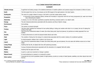 K to 12 BASIC EDUCATION CURRICULUM
K to 12 Science Curriculum Guide May 2016 Page 208of 211
Learning Materials are uploaded at http://lrmds.deped.gov.ph/. *These materials are in textbooks that have been delivered to schools.
GLOSSARY
Climate change A significant and lasting change in the statistical distribution of weather patterns over periods ranging from decades to millions of years.
Earth The third planet from the Sun; the densest and the fifth-largest of the eight planets in the Solar System.
Earthquake The result of a sudden release of energy in the Earth’s crust that creates seismic waves.
Ecosystem
A community of living organisms (plants, animals and microbes) in conjunction with the non-living components (air, water and mineral
soil), interacting as a system.
Electricity In physics, it is one of the basic quantitative properties describing a physical system or an object’s state
Energy The set of physical phenomena associated with the presence and flow of electric charge.
Environment Surroundings.
Force The exertion of physical strength.
Friction
The force which opposes the movement of one surface sliding or rolling over another with which it is in contact; the act of rubbing the
surface of the body.
Gas
One of the four fundamental states of matter (the others being solid, liquid and plasma); its particles are widely separated from one
another.
Gravity A natural phenomenon by which all physical bodies attract each other.
Heat The condition of being hot; the energy of a material body associated with the random motions of a constituent particles.
Light An electromagnetic radiation that is visible to the human eye.
Liquid
One of the four fundamental states of matter (the others being solid, gas and plasma); the only state with definite volume but no fixed
shape.
Living Things Anything that has life; all objects that have self-sustaining processes.
Magnetism A group of physical phenomenon associated with the interaction of a magnetic field with matter.
Matter Anything that has space and mass.
Motion A push or a pull; any movement or change in position.
Natural event An event pertaining to, existing in or produced by nature.
Solar system
Comprises the Sun and its planetary system of eight planets, as well as a number of dwarf planets, satellites, and other objects that orbit
the Sun.
 