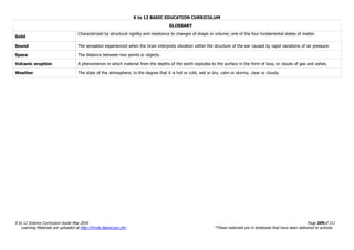 K to 12 BASIC EDUCATION CURRICULUM
K to 12 Science Curriculum Guide May 2016 Page 209of 211
Learning Materials are uploaded at http://lrmds.deped.gov.ph/. *These materials are in textbooks that have been delivered to schools.
GLOSSARY
Solid
Characterized by structural rigidity and resistance to changes of shape or volume; one of the four fundamental states of matter.
Sound The sensation experienced when the brain interprets vibration within the structure of the ear caused by rapid variations of air pressure.
Space The distance between two points or objects.
Volcanic eruption A phenomenon in which material from the depths of the earth explodes to the surface in the form of lava, or clouds of gas and ashes.
Weather The state of the atmosphere, to the degree that it is hot or cold, wet or dry, calm or stormy, clear or cloudy.
 