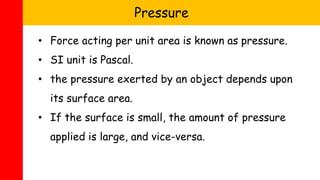 • Force acting per unit area is known as pressure.
• SI unit is Pascal.
• the pressure exerted by an object depends upon
its surface area.
• If the surface is small, the amount of pressure
applied is large, and vice-versa.
Pressure
 
