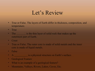 Let’s Review
• True or False. The layers of Earth differ in thickness, composition, and
temperature.
• True
• The _______ is the thin layer of solid rock that makes up the
outermost part of Earth.
• Crust
• True or False. The outer core is made of solid metals and the inner
core is made of liquid metals.
• False
• A __________ is a physical structure on Earth’s surface.
• Geological Feature
• What is an example of a geological feature?
• Mountains, Valleys, Rivers, Lakes, Caves, Etc.
 