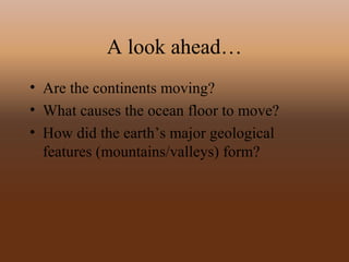 A look ahead…
• Are the continents moving?
• What causes the ocean floor to move?
• How did the earth’s major geological
features (mountains/valleys) form?
 