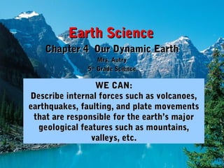 Earth ScienceEarth Science
Chapter 4 Our Dynamic EarthChapter 4 Our Dynamic Earth
Mrs. AutryMrs. Autry
55thth
Grade ScienceGrade Science
WE CAN:WE CAN:
Describe internal forces such as volcanoes,Describe internal forces such as volcanoes,
earthquakes, faulting, and plate movementsearthquakes, faulting, and plate movements
that are responsible for the earth’s majorthat are responsible for the earth’s major
geological features such as mountains,geological features such as mountains,
valleys, etc.valleys, etc.
 