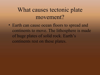 What causes tectonic plate
movement?
• Earth can cause ocean floors to spread and
continents to move. The lithosphere is made
of huge plates of solid rock. Earth’s
continents rest on these plates.
 