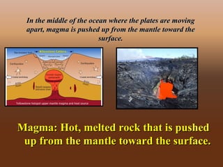 In the middle of the ocean where the plates are movingIn the middle of the ocean where the plates are moving
apart, magma is pushed up from the mantle toward theapart, magma is pushed up from the mantle toward the
surface.surface.
Magma: Hot, melted rock that is pushedMagma: Hot, melted rock that is pushed
up from the mantle toward the surface.up from the mantle toward the surface.
 